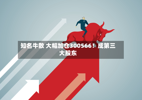 知名牛散 大幅加仓300566!成第三大股东